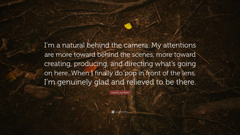 David Lee Roth Quote: “I’m a natural behind the camera. My attentions are more toward behind the scenes, more toward creating, producing, and directing what’s going on here. When I finally do pop in front of the lens, I’m genuinely glad and relieved to be there.”