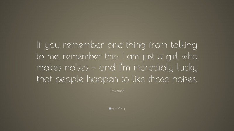 Joss Stone Quote: “If you remember one thing from talking to me, remember this: I am just a girl who makes noises – and I’m incredibly lucky that people happen to like those noises.”