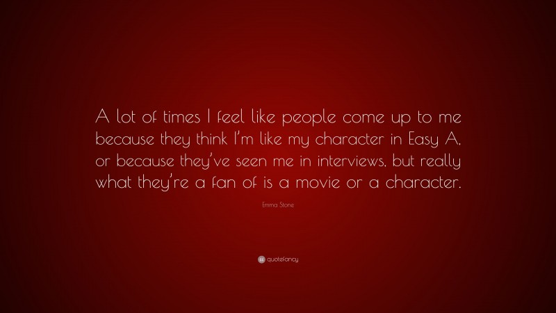 Emma Stone Quote: “A lot of times I feel like people come up to me because they think I’m like my character in Easy A, or because they’ve seen me in interviews, but really what they’re a fan of is a movie or a character.”