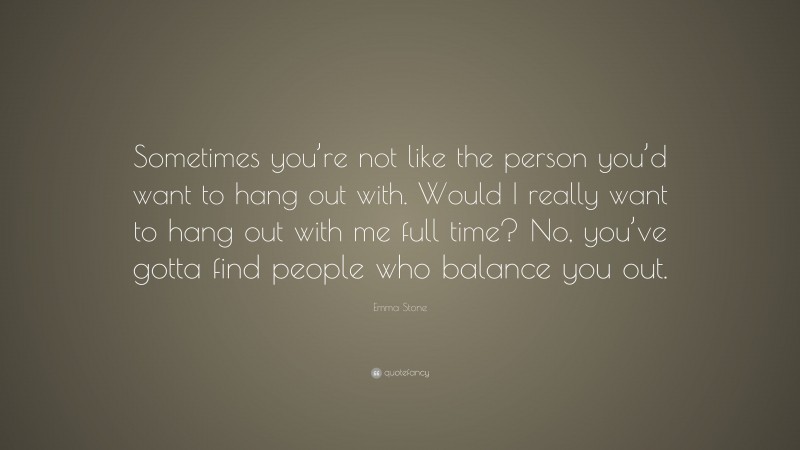 Emma Stone Quote: “Sometimes you’re not like the person you’d want to hang out with. Would I really want to hang out with me full time? No, you’ve gotta find people who balance you out.”