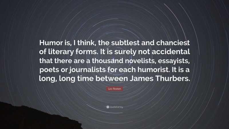 Leo Rosten Quote: “Humor is, I think, the subtlest and chanciest of literary forms. It is surely not accidental that there are a thousand novelists, essayists, poets or journalists for each humorist. It is a long, long time between James Thurbers.”