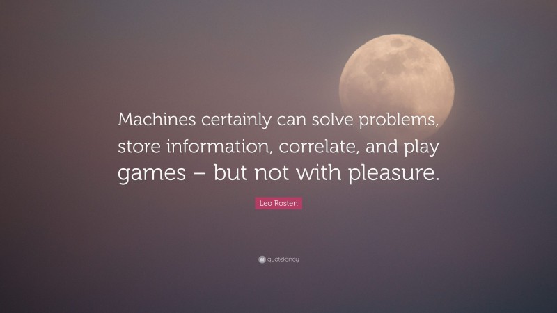 Leo Rosten Quote: “Machines certainly can solve problems, store information, correlate, and play games – but not with pleasure.”