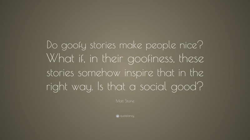 Matt Stone Quote: “Do goofy stories make people nice? What if, in their goofiness, these stories somehow inspire that in the right way. Is that a social good?”