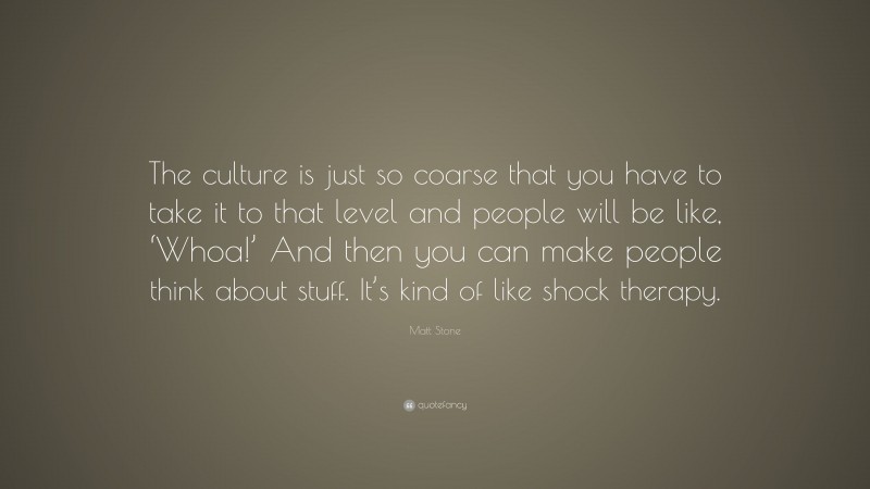 Matt Stone Quote: “The culture is just so coarse that you have to take it to that level and people will be like, ‘Whoa!’ And then you can make people think about stuff. It’s kind of like shock therapy.”