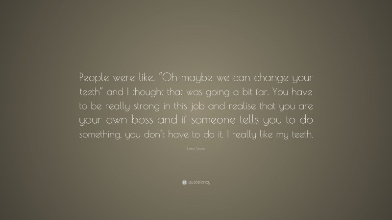 Lara Stone Quote: “People were like, “Oh maybe we can change your teeth” and I thought that was going a bit far. You have to be really strong in this job and realise that you are your own boss and if someone tells you to do something, you don’t have to do it. I really like my teeth.”