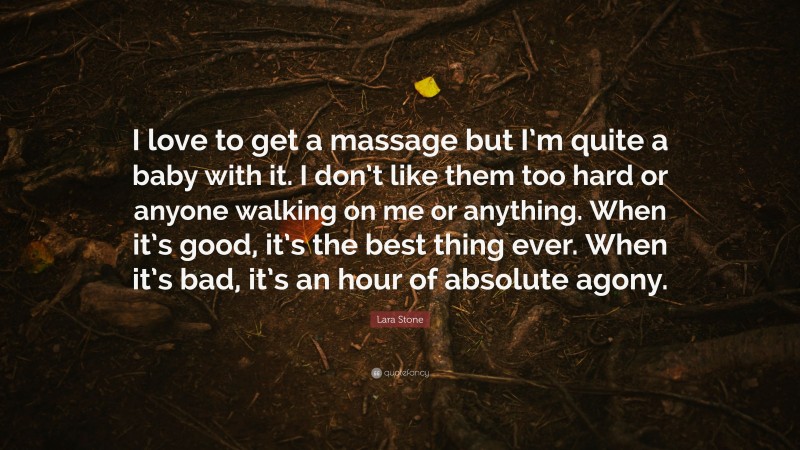Lara Stone Quote: “I love to get a massage but I’m quite a baby with it. I don’t like them too hard or anyone walking on me or anything. When it’s good, it’s the best thing ever. When it’s bad, it’s an hour of absolute agony.”