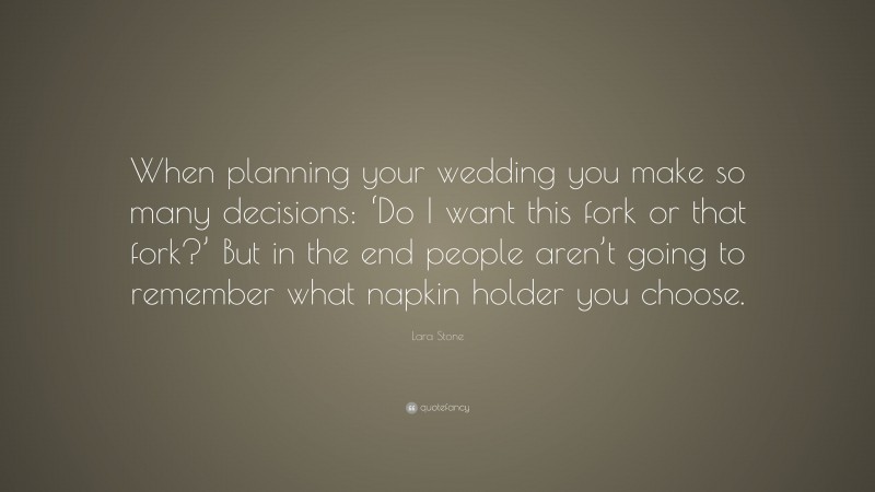 Lara Stone Quote: “When planning your wedding you make so many decisions: ‘Do I want this fork or that fork?’ But in the end people aren’t going to remember what napkin holder you choose.”