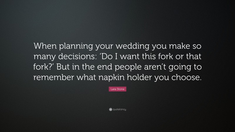 Lara Stone Quote: “When planning your wedding you make so many decisions: ‘Do I want this fork or that fork?’ But in the end people aren’t going to remember what napkin holder you choose.”