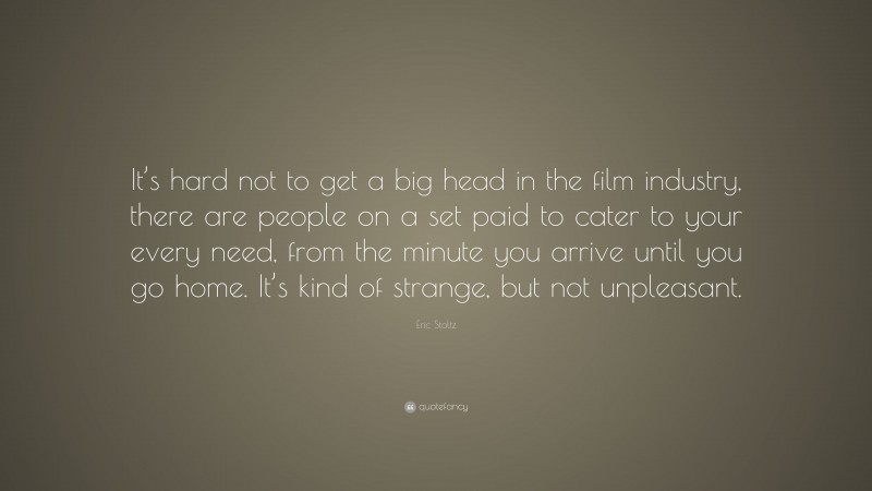 Eric Stoltz Quote: “It’s hard not to get a big head in the film industry, there are people on a set paid to cater to your every need, from the minute you arrive until you go home. It’s kind of strange, but not unpleasant.”
