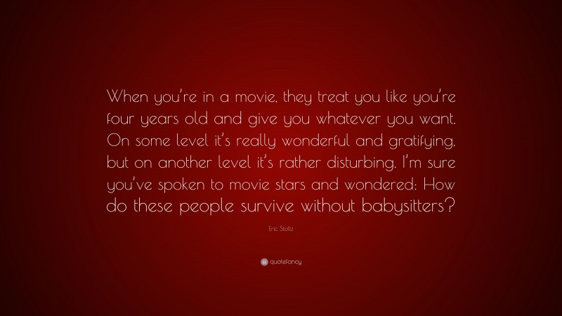 Eric Stoltz Quote: “When you’re in a movie, they treat you like you’re four years old and give you whatever you want. On some level it’s really wonderful and gratifying, but on another level it’s rather disturbing. I’m sure you’ve spoken to movie stars and wondered: How do these people survive without babysitters?”