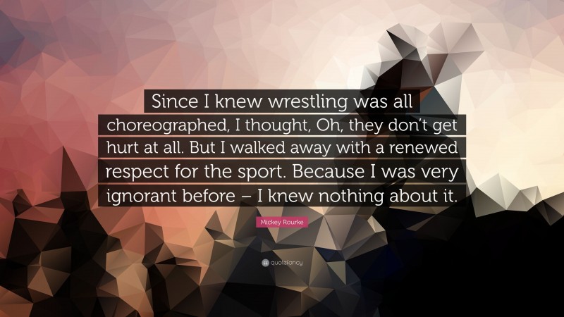 Mickey Rourke Quote: “Since I knew wrestling was all choreographed, I thought, Oh, they don’t get hurt at all. But I walked away with a renewed respect for the sport. Because I was very ignorant before – I knew nothing about it.”