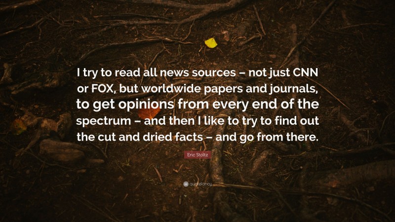 Eric Stoltz Quote: “I try to read all news sources – not just CNN or FOX, but worldwide papers and journals, to get opinions from every end of the spectrum – and then I like to try to find out the cut and dried facts – and go from there.”