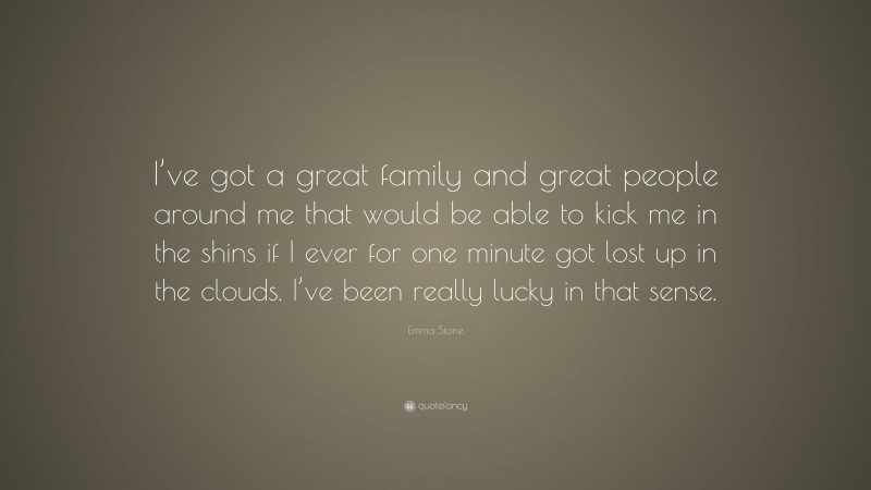Emma Stone Quote: “I’ve got a great family and great people around me that would be able to kick me in the shins if I ever for one minute got lost up in the clouds. I’ve been really lucky in that sense.”