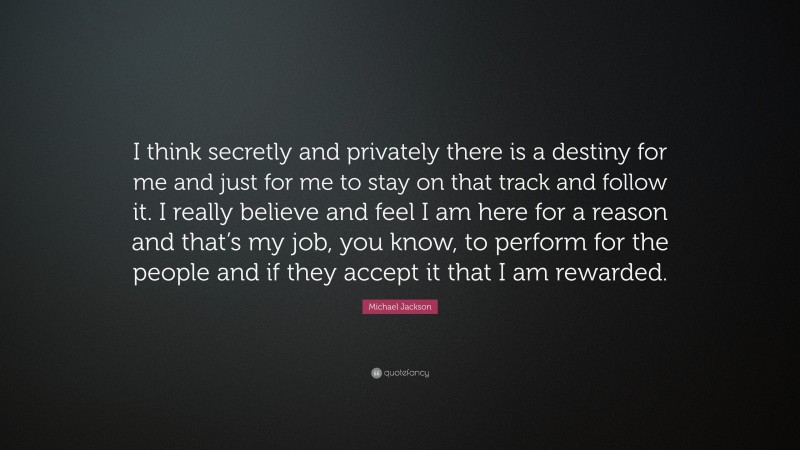 Michael Jackson Quote: “I think secretly and privately there is a destiny for me and just for me to stay on that track and follow it. I really believe and feel I am here for a reason and that’s my job, you know, to perform for the people and if they accept it that I am rewarded.”