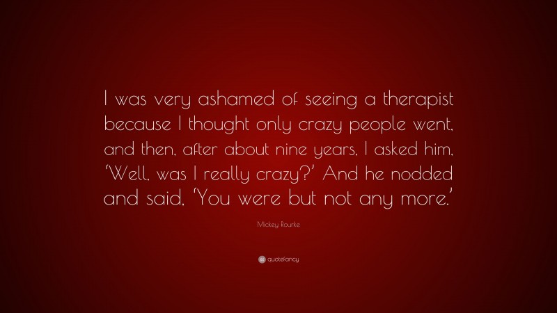 Mickey Rourke Quote: “I was very ashamed of seeing a therapist because I thought only crazy people went, and then, after about nine years, I asked him, ‘Well, was I really crazy?’ And he nodded and said, ‘You were but not any more.’”