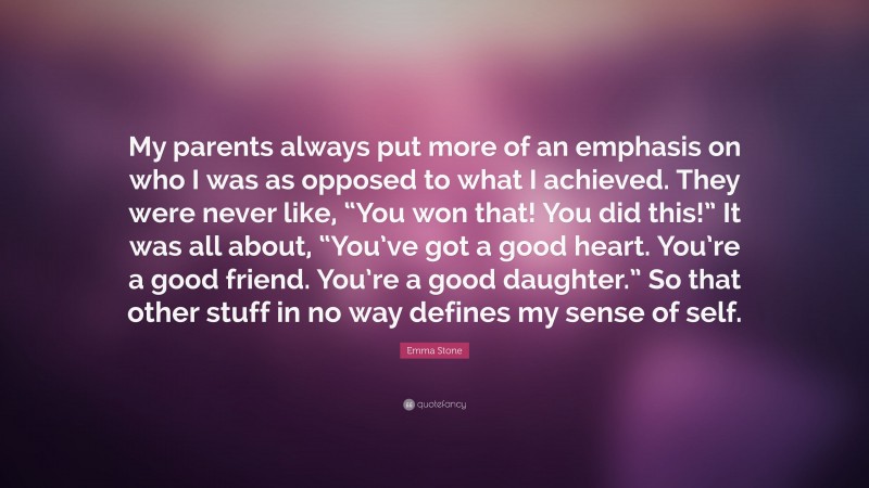 Emma Stone Quote: “My parents always put more of an emphasis on who I was as opposed to what I achieved. They were never like, “You won that! You did this!” It was all about, “You’ve got a good heart. You’re a good friend. You’re a good daughter.” So that other stuff in no way defines my sense of self.”