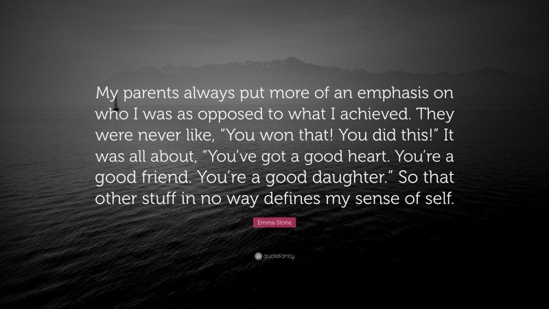 Emma Stone Quote: “My parents always put more of an emphasis on who I was as opposed to what I achieved. They were never like, “You won that! You did this!” It was all about, “You’ve got a good heart. You’re a good friend. You’re a good daughter.” So that other stuff in no way defines my sense of self.”