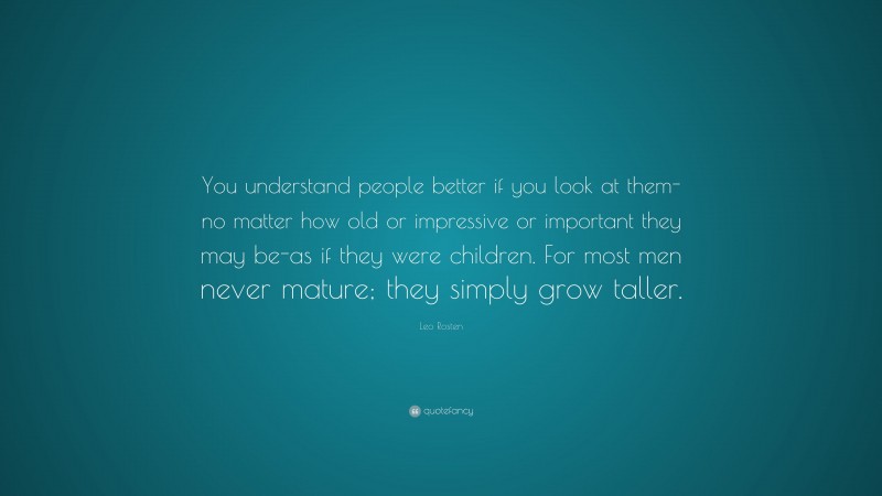 Leo Rosten Quote: “You understand people better if you look at them-no matter how old or impressive or important they may be-as if they were children. For most men never mature; they simply grow taller.”