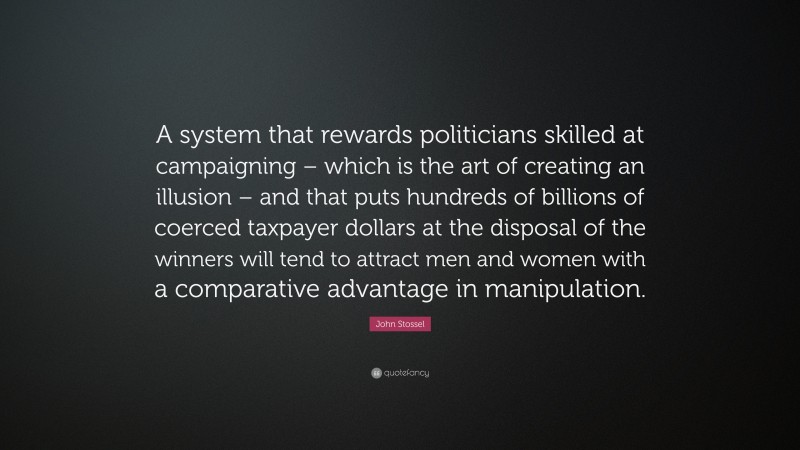 John Stossel Quote: “A system that rewards politicians skilled at campaigning – which is the art of creating an illusion – and that puts hundreds of billions of coerced taxpayer dollars at the disposal of the winners will tend to attract men and women with a comparative advantage in manipulation.”