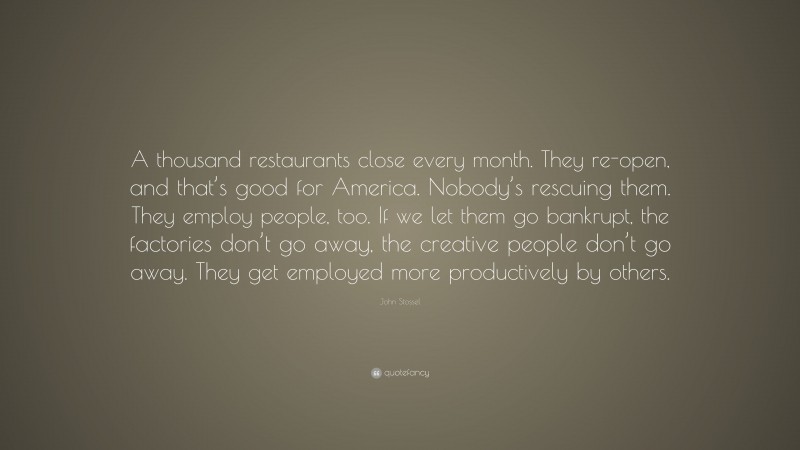 John Stossel Quote: “A thousand restaurants close every month. They re-open, and that’s good for America. Nobody’s rescuing them. They employ people, too. If we let them go bankrupt, the factories don’t go away, the creative people don’t go away. They get employed more productively by others.”