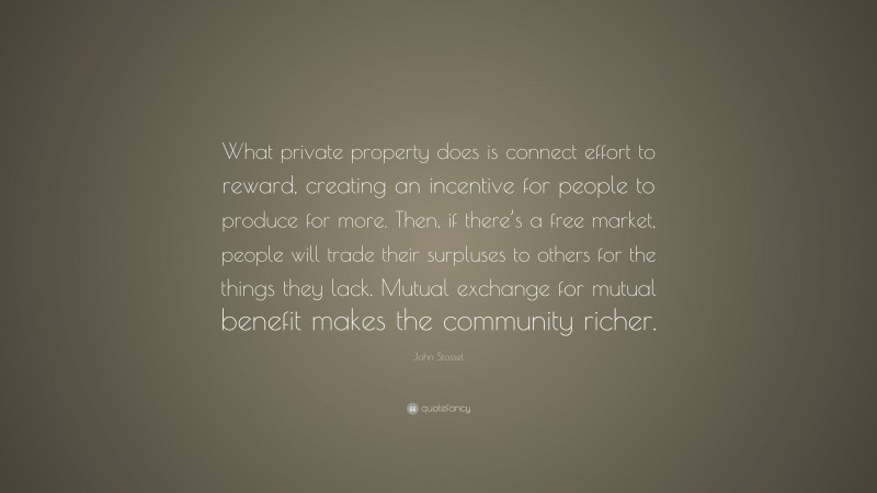 John Stossel Quote: “What private property does is connect effort to reward, creating an incentive for people to produce for more. Then, if there’s a free market, people will trade their surpluses to others for the things they lack. Mutual exchange for mutual benefit makes the community richer.”