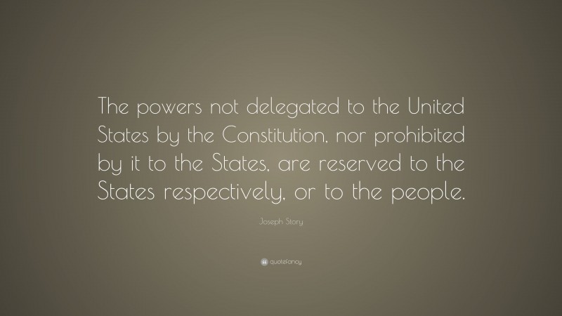 Joseph Story Quote: “The powers not delegated to the United States by the Constitution, nor prohibited by it to the States, are reserved to the States respectively, or to the people.”