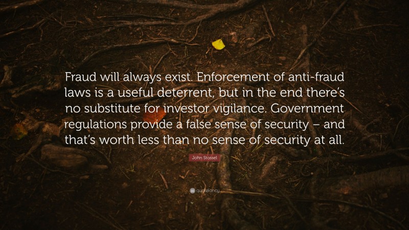 John Stossel Quote: “Fraud will always exist. Enforcement of anti-fraud laws is a useful deterrent, but in the end there’s no substitute for investor vigilance. Government regulations provide a false sense of security – and that’s worth less than no sense of security at all.”