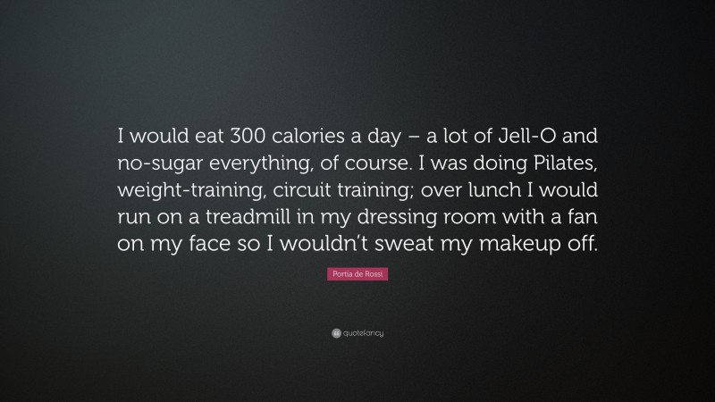 Portia de Rossi Quote: “I would eat 300 calories a day – a lot of Jell-O and no-sugar everything, of course. I was doing Pilates, weight-training, circuit training; over lunch I would run on a treadmill in my dressing room with a fan on my face so I wouldn’t sweat my makeup off.”
