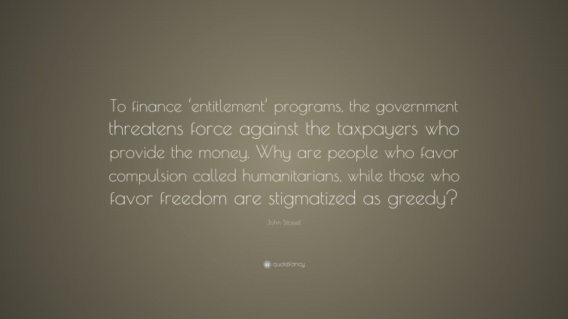 John Stossel Quote: “To finance ‘entitlement’ programs, the government threatens force against the taxpayers who provide the money. Why are people who favor compulsion called humanitarians, while those who favor freedom are stigmatized as greedy?”