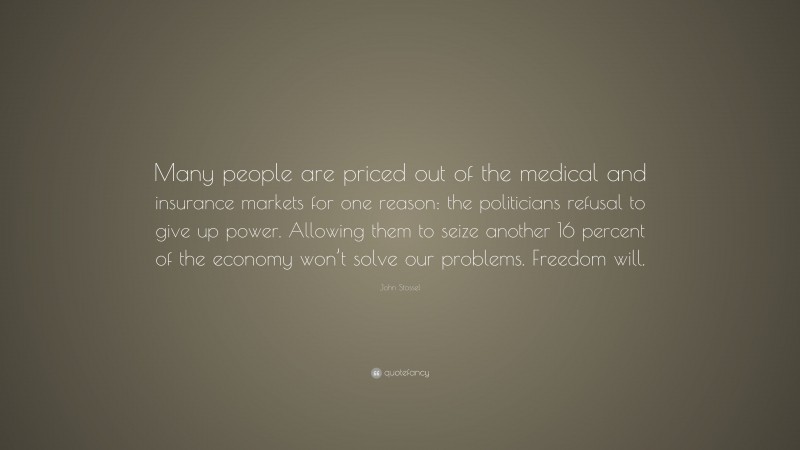 John Stossel Quote: “Many people are priced out of the medical and insurance markets for one reason: the politicians refusal to give up power. Allowing them to seize another 16 percent of the economy won’t solve our problems. Freedom will.”