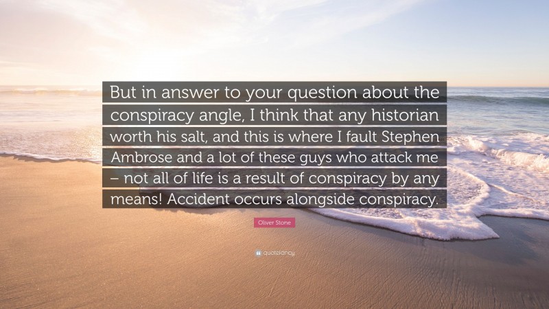 Oliver Stone Quote: “But in answer to your question about the conspiracy angle, I think that any historian worth his salt, and this is where I fault Stephen Ambrose and a lot of these guys who attack me – not all of life is a result of conspiracy by any means! Accident occurs alongside conspiracy.”