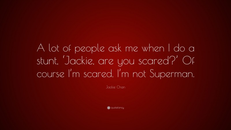 Jackie Chan Quote: “A lot of people ask me when I do a stunt, ‘Jackie, are you scared?’ Of course I’m scared. I’m not Superman.”
