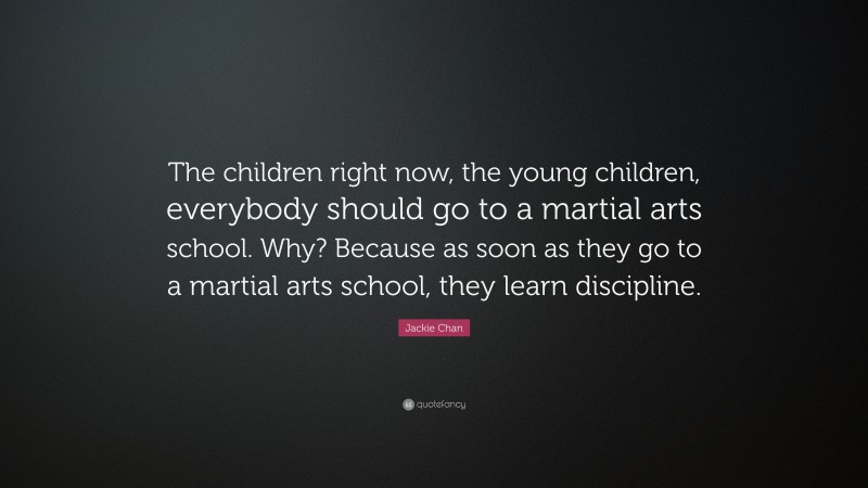 Jackie Chan Quote: “The children right now, the young children, everybody should go to a martial arts school. Why? Because as soon as they go to a martial arts school, they learn discipline.”
