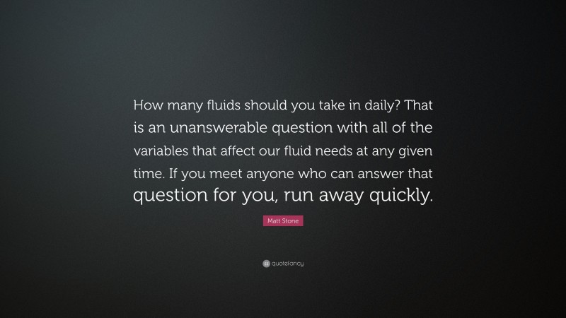 Matt Stone Quote: “How many fluids should you take in daily? That is an unanswerable question with all of the variables that affect our fluid needs at any given time. If you meet anyone who can answer that question for you, run away quickly.”