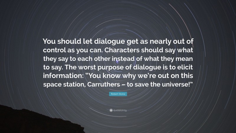 Robert Stone Quote: “You should let dialogue get as nearly out of control as you can. Characters should say what they say to each other instead of what they mean to say. The worst purpose of dialogue is to elicit information: “You know why we’re out on this space station, Carruthers – to save the universe!””