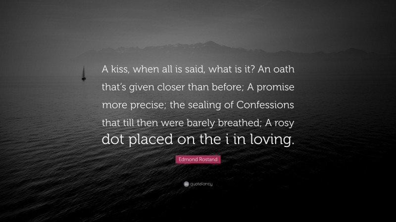 Edmond Rostand Quote: “A kiss, when all is said, what is it? An oath that’s given closer than before; A promise more precise; the sealing of Confessions that till then were barely breathed; A rosy dot placed on the i in loving.”