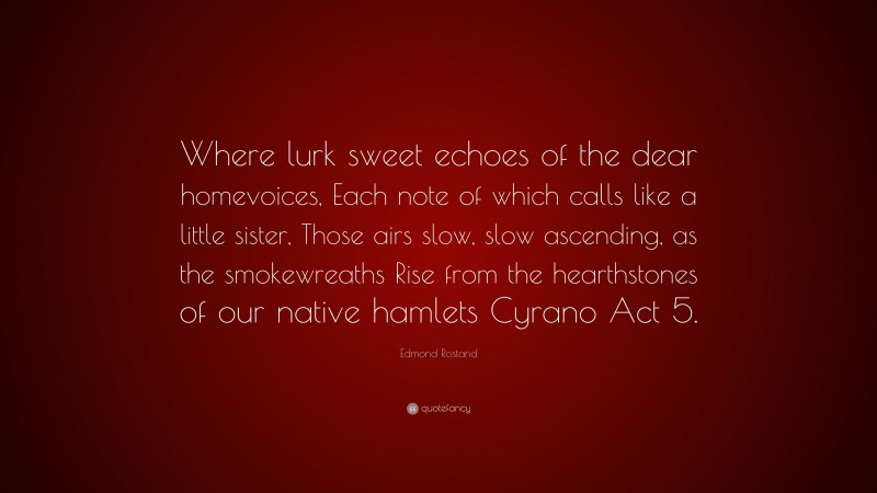 Edmond Rostand Quote: “Where lurk sweet echoes of the dear homevoices, Each note of which calls like a little sister, Those airs slow, slow ascending, as the smokewreaths Rise from the hearthstones of our native hamlets Cyrano Act 5.”