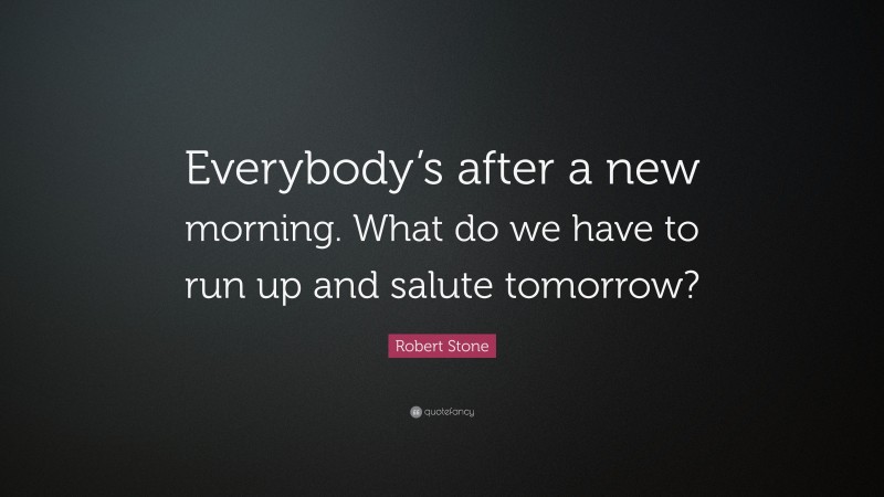 Robert Stone Quote: “Everybody’s after a new morning. What do we have to run up and salute tomorrow?”