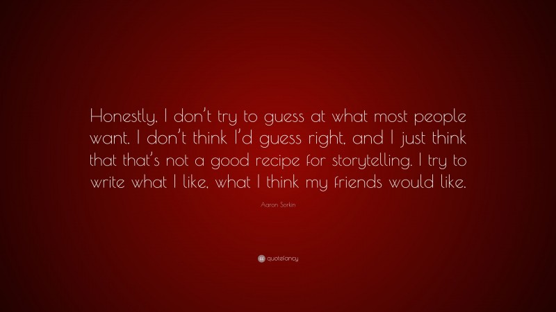Aaron Sorkin Quote: “Honestly, I don’t try to guess at what most people want. I don’t think I’d guess right, and I just think that that’s not a good recipe for storytelling. I try to write what I like, what I think my friends would like.”