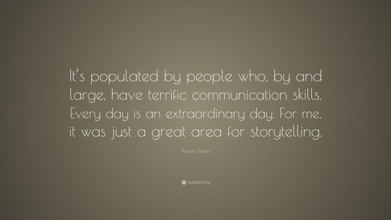 Aaron Sorkin Quote: “It’s populated by people who, by and large, have terrific communication skills. Every day is an extraordinary day. For me, it was just a great area for storytelling.”