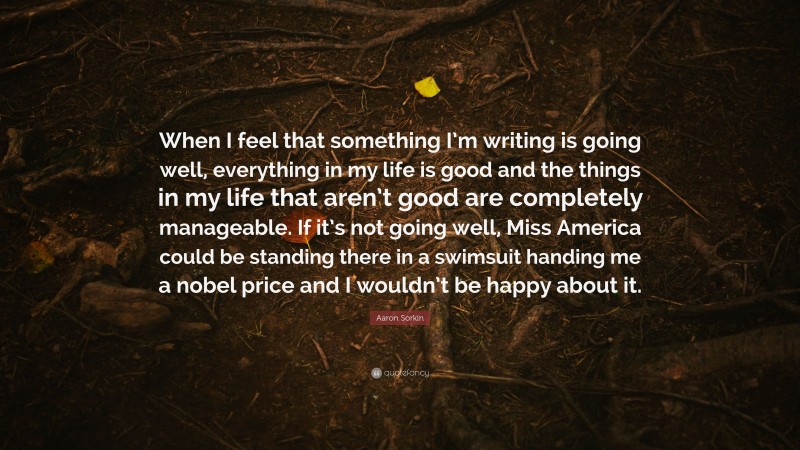 Aaron Sorkin Quote: “When I feel that something I’m writing is going well, everything in my life is good and the things in my life that aren’t good are completely manageable. If it’s not going well, Miss America could be standing there in a swimsuit handing me a nobel price and I wouldn’t be happy about it.”