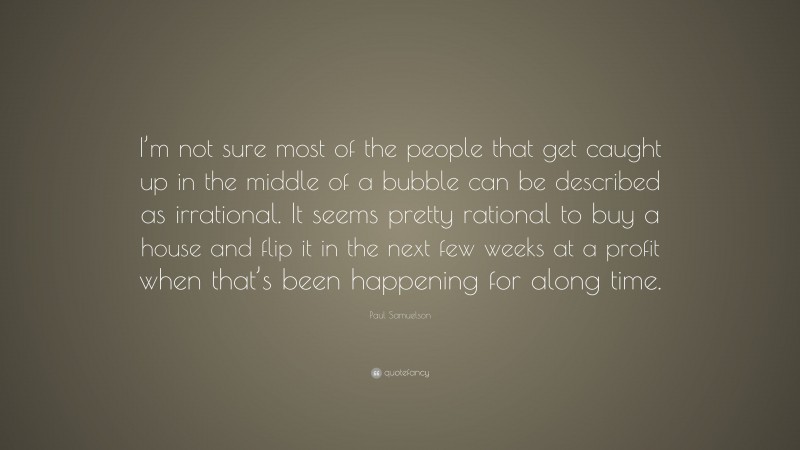 Paul Samuelson Quote: “I’m not sure most of the people that get caught up in the middle of a bubble can be described as irrational. It seems pretty rational to buy a house and flip it in the next few weeks at a profit when that’s been happening for along time.”