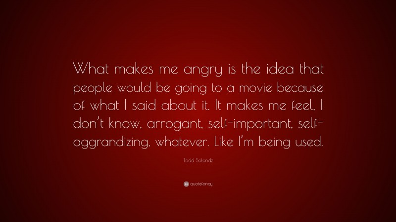 Todd Solondz Quote: “What makes me angry is the idea that people would be going to a movie because of what I said about it. It makes me feel, I don’t know, arrogant, self-important, self-aggrandizing, whatever. Like I’m being used.”