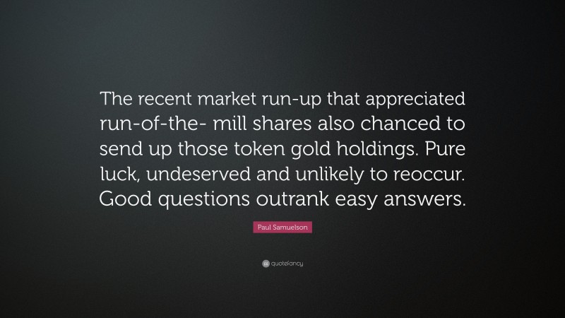 Paul Samuelson Quote: “The recent market run-up that appreciated run-of-the- mill shares also chanced to send up those token gold holdings. Pure luck, undeserved and unlikely to reoccur. Good questions outrank easy answers.”
