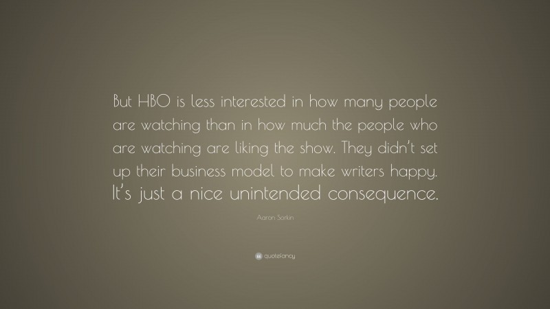 Aaron Sorkin Quote: “But HBO is less interested in how many people are watching than in how much the people who are watching are liking the show. They didn’t set up their business model to make writers happy. It’s just a nice unintended consequence.”