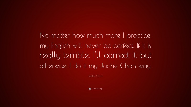 Jackie Chan Quote: “No matter how much more I practice, my English will never be perfect. If it is really terrible, I’ll correct it, but otherwise, I do it my Jackie Chan way.”