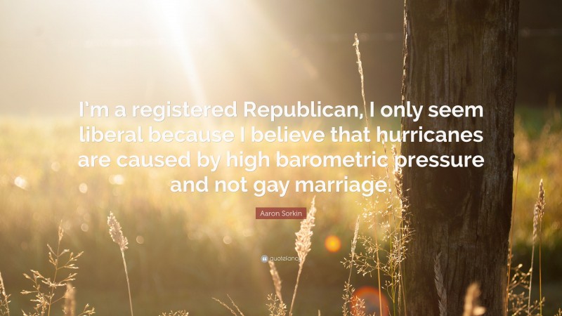 Aaron Sorkin Quote: “I’m a registered Republican, I only seem liberal because I believe that hurricanes are caused by high barometric pressure and not gay marriage.”