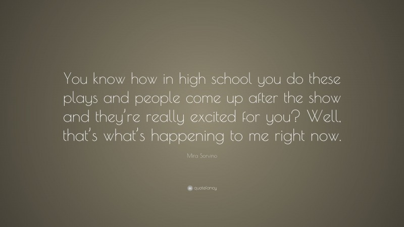 Mira Sorvino Quote: “You know how in high school you do these plays and people come up after the show and they’re really excited for you? Well, that’s what’s happening to me right now.”