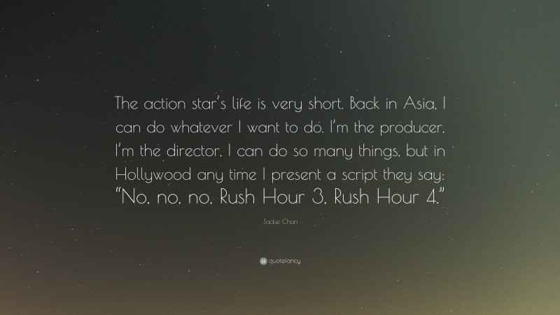 Jackie Chan Quote: “The action star’s life is very short. Back in Asia, I can do whatever I want to do. I’m the producer, I’m the director, I can do so many things, but in Hollywood any time I present a script they say: “No, no, no, Rush Hour 3, Rush Hour 4.””