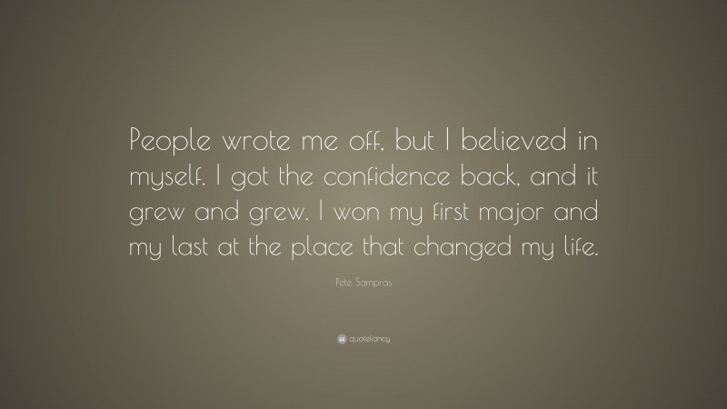 Pete Sampras Quote: “People wrote me off, but I believed in myself. I got the confidence back, and it grew and grew. I won my first major and my last at the place that changed my life.”